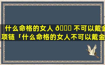 什么命格的女人 🐅 不可以戴金项链「什么命格的女人不可以戴金手镯」